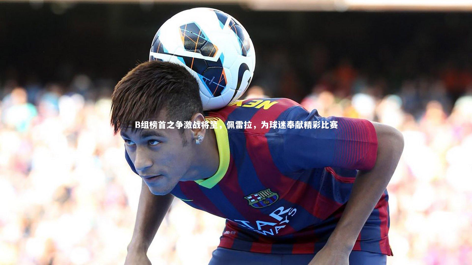 B组榜首之争激战将至，佩雷拉，为球迷奉献精彩比赛